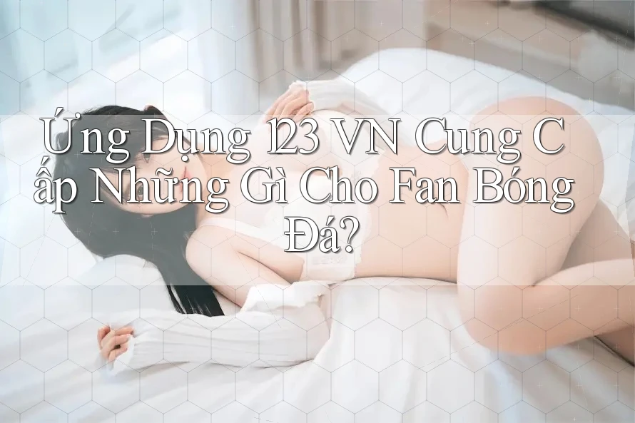 Ứng Dụng 123 VN Cung Cấp Những Gì Cho Fan Bóng Đá?
