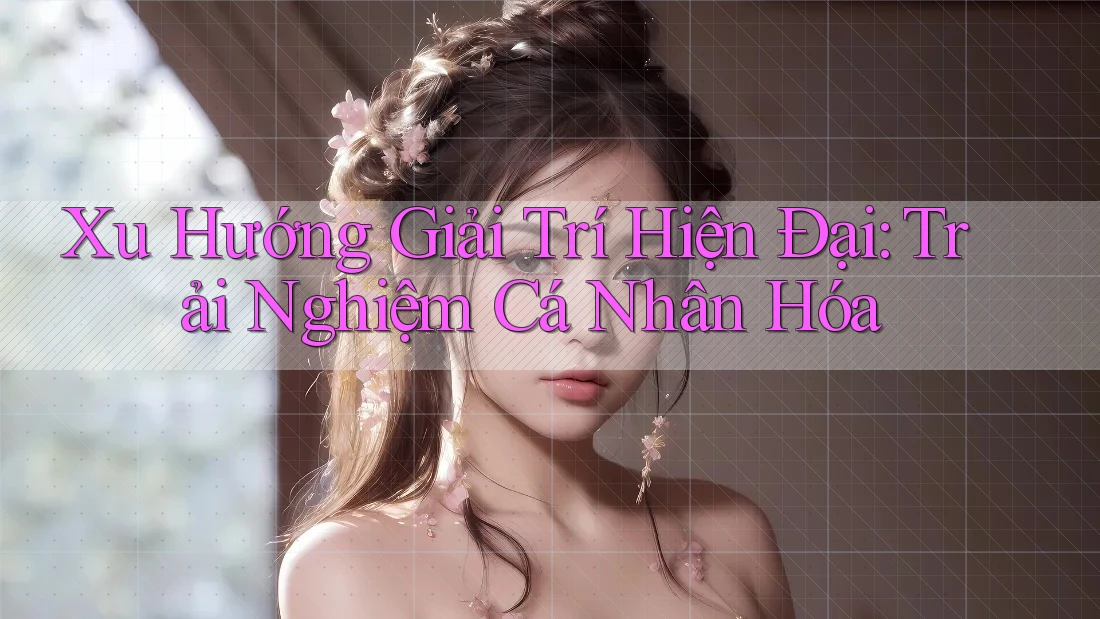 Xu Hướng Giải Trí Hiện Đại: Trải Nghiệm Cá Nhân Hóa Xu Hướng Giải Trí Hiện Đại: Trải Nghiệm Cá Nhân Hóa